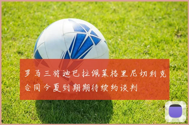 罗马三将迪巴拉佩莱格里尼切利克合同今夏到期期待续约谈判