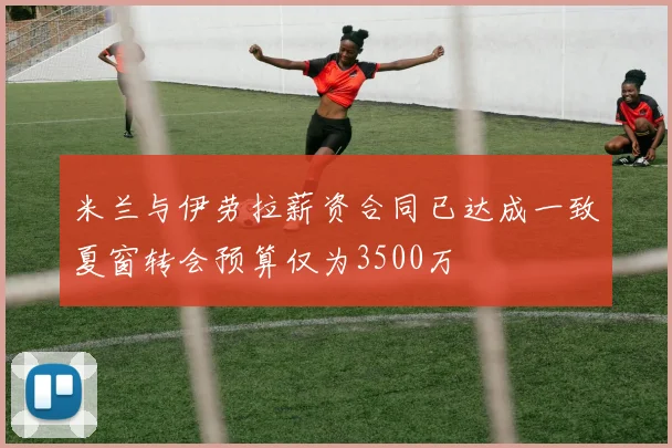 米兰与伊劳拉薪资合同已达成一致夏窗转会预算仅为3500万