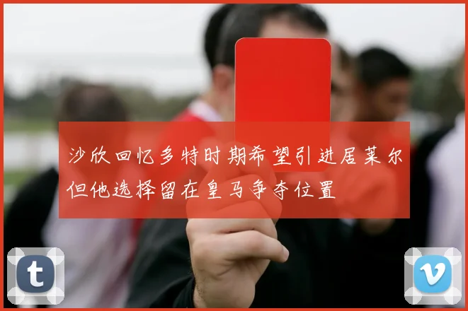 沙欣回忆多特时期希望引进居莱尔但他选择留在皇马争夺位置