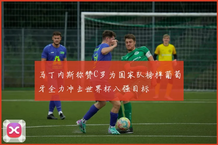 马丁内斯称赞C罗为国家队榜样葡萄牙全力冲击世界杯八强目标