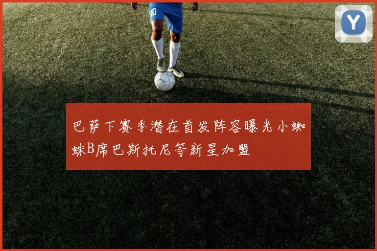 巴萨下赛季潜在首发阵容曝光小蜘蛛B席巴斯托尼等新星加盟