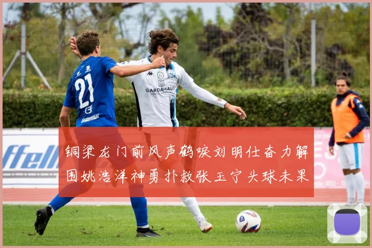 铜梁龙门前风声鹤唳刘明仕奋力解围姚浩洋神勇扑救张玉宁头球未果