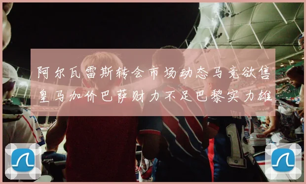 阿尔瓦雷斯转会市场动态马竞欲售皇马加价巴萨财力不足巴黎实力雄厚