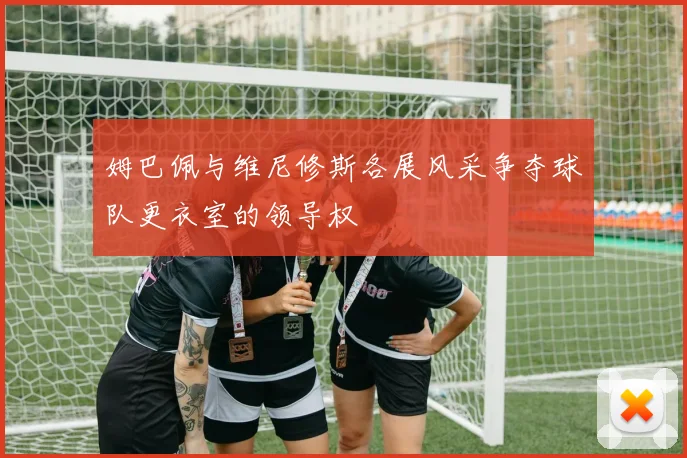 姆巴佩与维尼修斯各展风采争夺球队更衣室的领导权