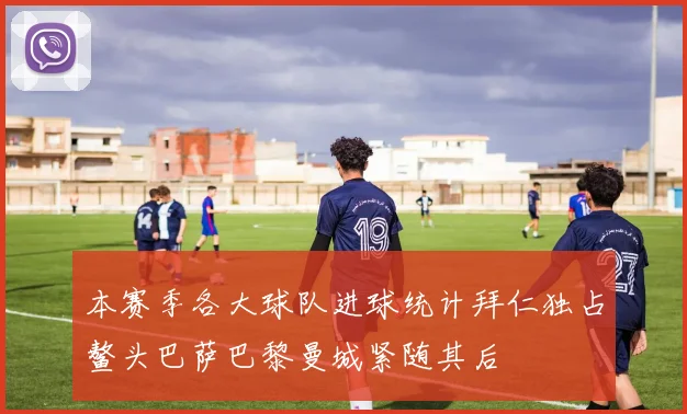 本赛季各大球队进球统计拜仁独占鳌头巴萨巴黎曼城紧随其后