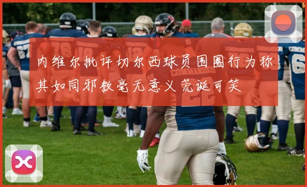 内维尔批评切尔西球员围圈行为称其如同邪教毫无意义荒诞可笑