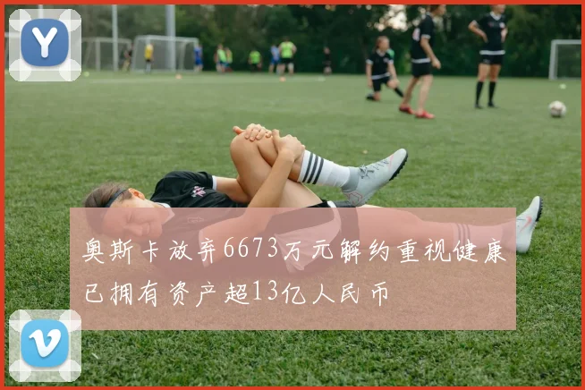奥斯卡放弃6673万元解约重视健康已拥有资产超13亿人民币