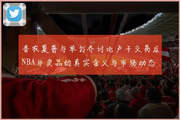 香农夏普与单打乔讨论卢卡交易后NBA非卖品的真实含义与市场动态
