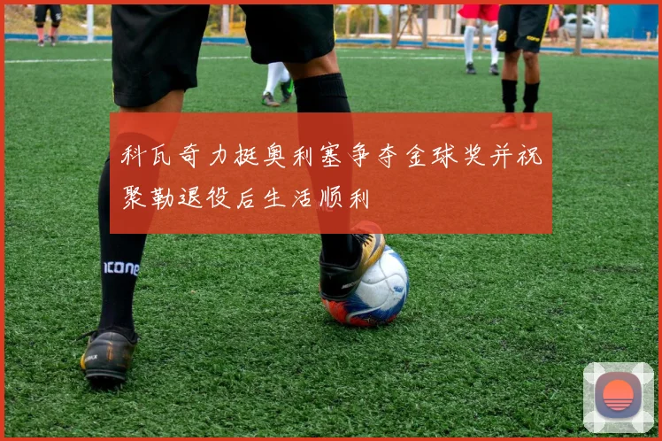科瓦奇力挺奥利塞争夺金球奖并祝聚勒退役后生活顺利