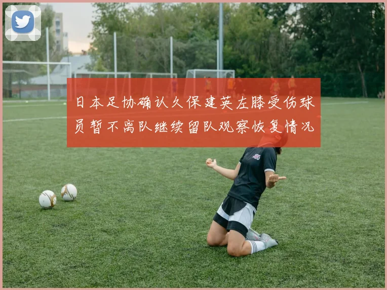 日本足协确认久保建英左膝受伤球员暂不离队继续留队观察恢复情况