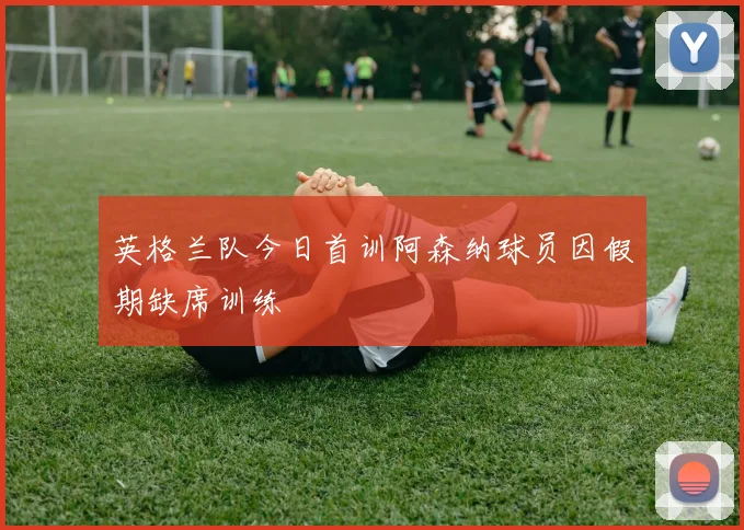 英格兰队今日首训阿森纳球员因假期缺席训练