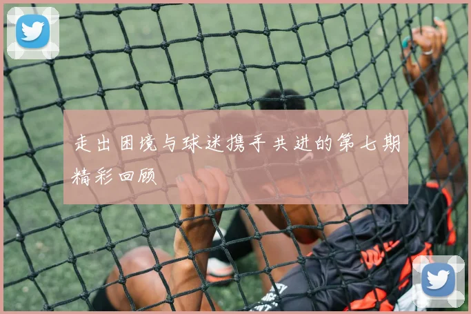 走出困境与球迷携手共进的第七期精彩回顾