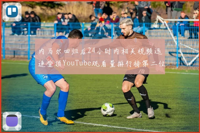 内马尔回归后24小时内相关视频迅速登顶YouTube观看量排行榜第二位