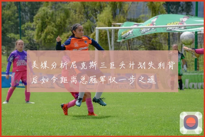 美媒分析尼克斯三巨头计划失利背后如今距离总冠军仅一步之遥