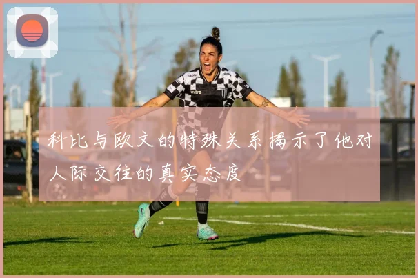 科比与欧文的特殊关系揭示了他对人际交往的真实态度