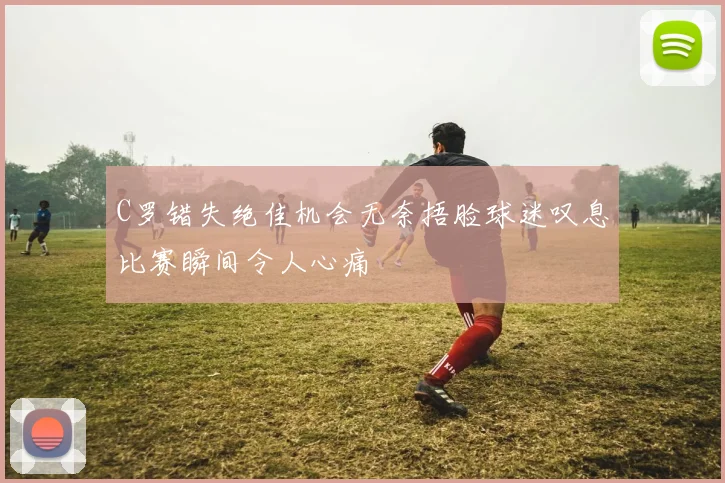 C罗错失绝佳机会无奈捂脸球迷叹息比赛瞬间令人心痛