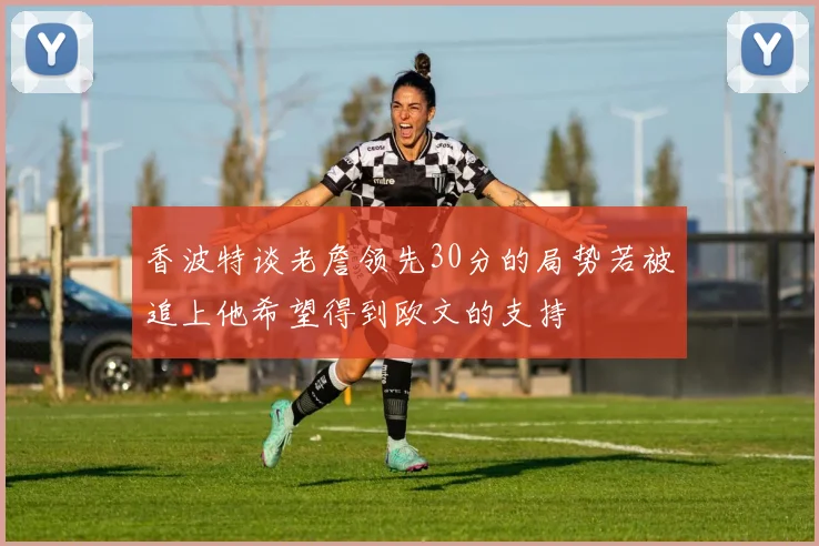 香波特谈老詹领先30分的局势若被追上他希望得到欧文的支持