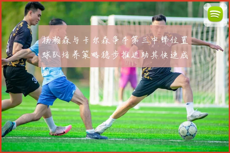 杨瀚森与卡尔森争夺第三中锋位置球队培养策略稳步推进助其快速成长