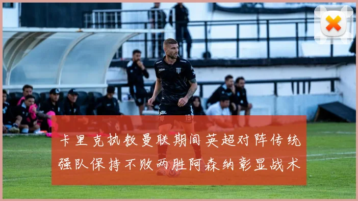 卡里克执教曼联期间英超对阵传统强队保持不败两胜阿森纳彰显战术智慧