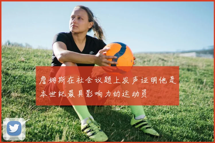詹姆斯在社会议题上发声证明他是本世纪最具影响力的运动员