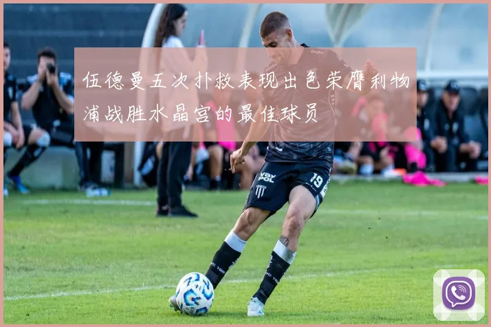 伍德曼五次扑救表现出色荣膺利物浦战胜水晶宫的最佳球员