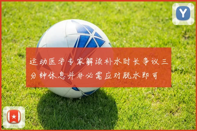 运动医学专家解读补水时长争议三分钟休息并非必需应对脱水即可