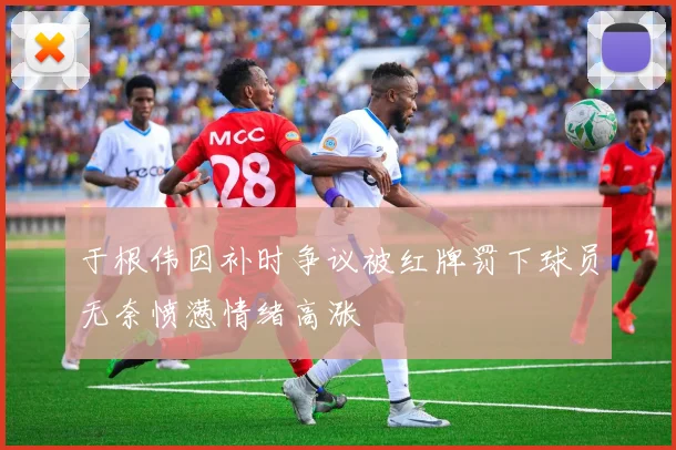 于根伟因补时争议被红牌罚下球员无奈愤懑情绪高涨