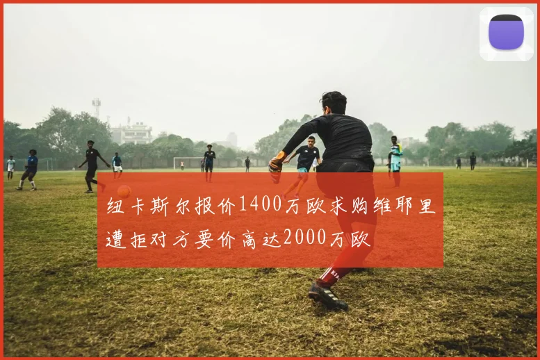 纽卡斯尔报价1400万欧求购维耶里遭拒对方要价高达2000万欧