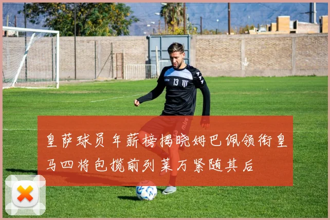 皇萨球员年薪榜揭晓姆巴佩领衔皇马四将包揽前列莱万紧随其后