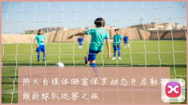 热火自媒体晒富保罗动态开启勒布朗新球队观察之旅